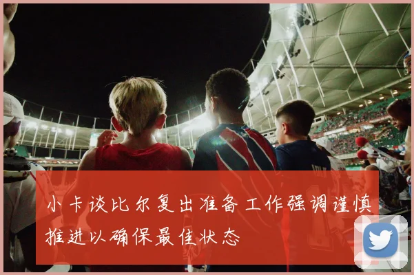 小卡谈比尔复出准备工作强调谨慎推进以确保最佳状态