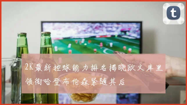 2K最新控球能力排名揭晓欧文库里领衔哈登布伦森紧随其后