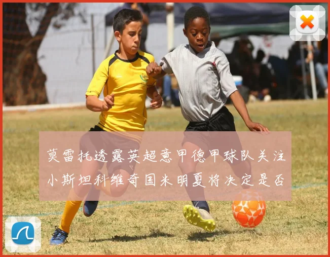 莫雷托透露英超意甲德甲球队关注小斯坦科维奇国米明夏将决定是否回购