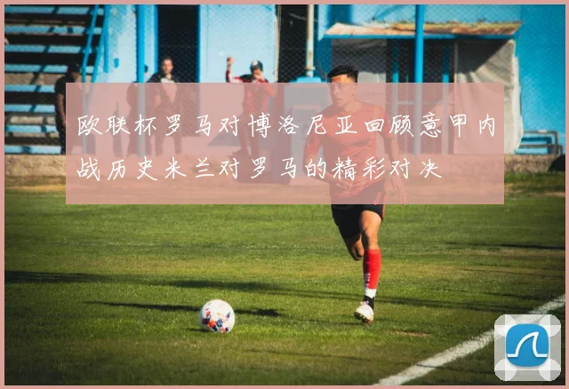 欧联杯罗马对博洛尼亚回顾意甲内战历史米兰对罗马的精彩对决