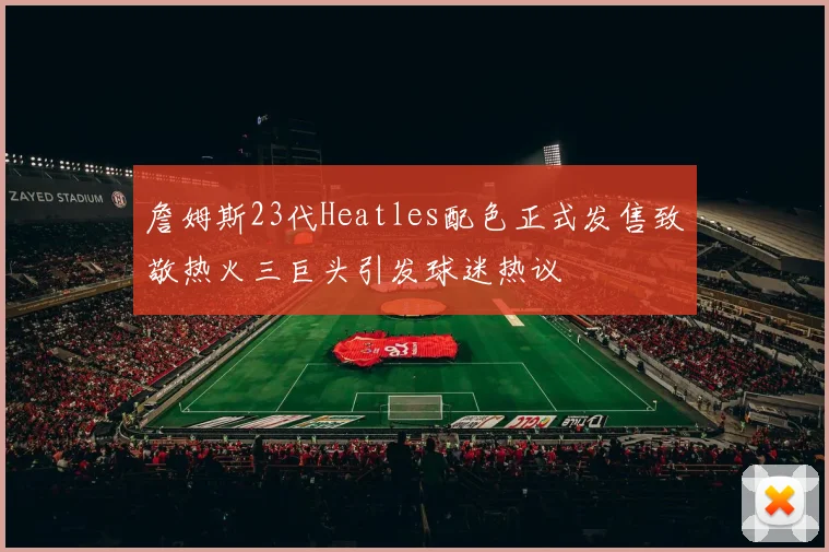 詹姆斯23代Heatles配色正式发售致敬热火三巨头引发球迷热议