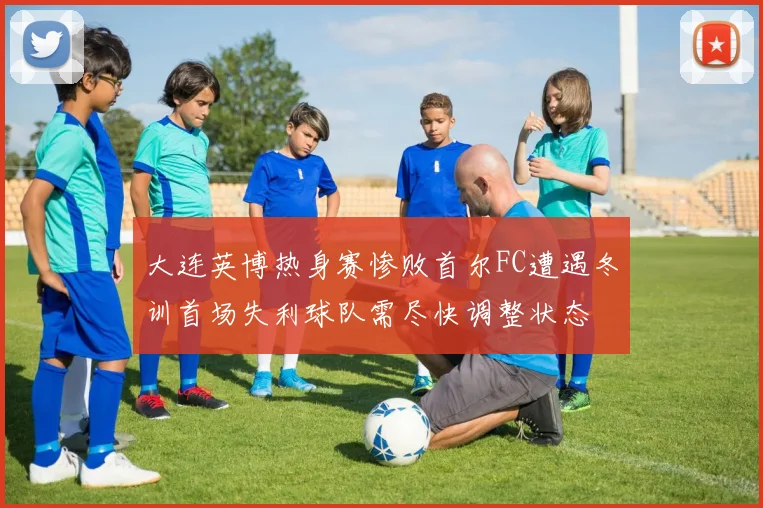 大连英博热身赛惨败首尔FC遭遇冬训首场失利球队需尽快调整状态