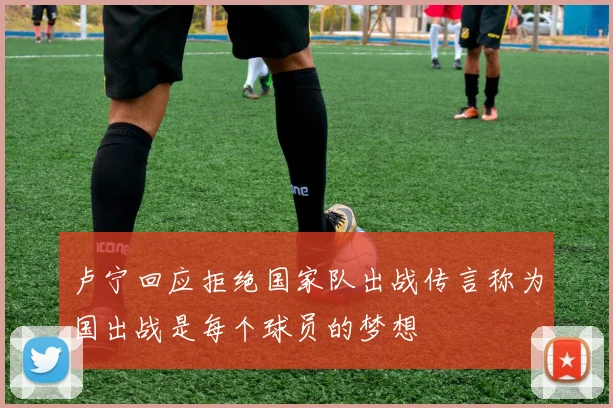卢宁回应拒绝国家队出战传言称为国出战是每个球员的梦想
