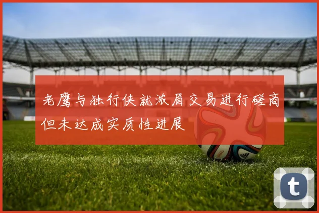 老鹰与独行侠就浓眉交易进行磋商但未达成实质性进展