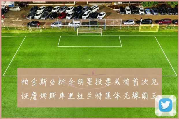 帕金斯分析全明星投票或将首次见证詹姆斯库里杜兰特集体无缘前五