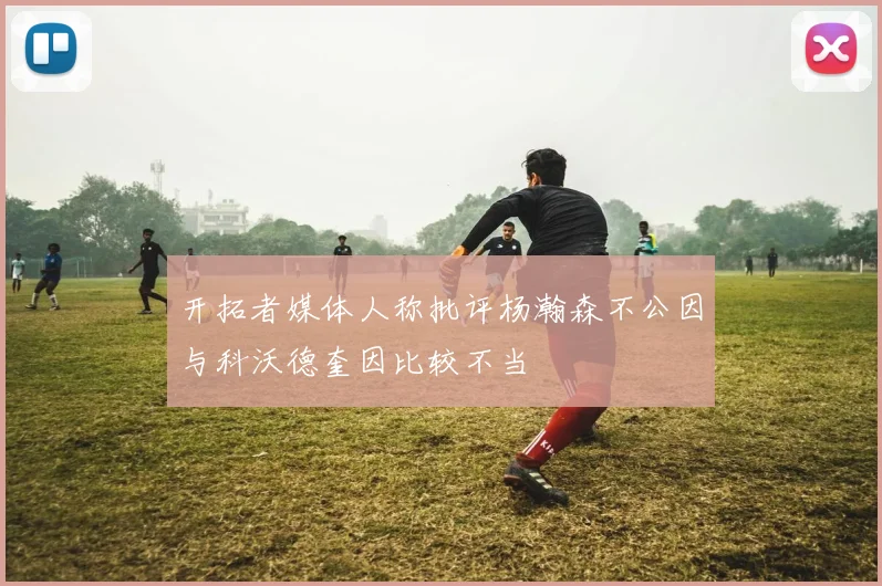开拓者媒体人称批评杨瀚森不公因与科沃德奎因比较不当