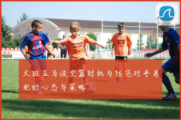 文班亚马谈空篮时机与防范对手恶犯的心态与策略