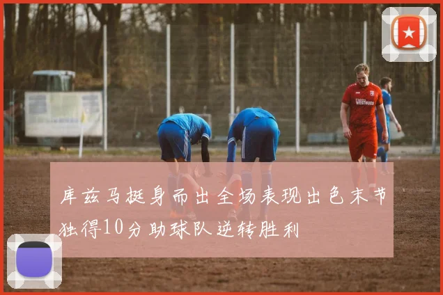 库兹马挺身而出全场表现出色末节独得10分助球队逆转胜利