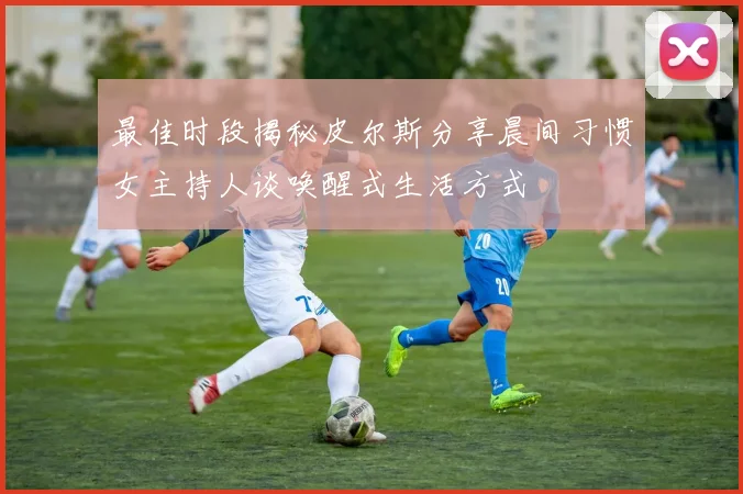 最佳时段揭秘皮尔斯分享晨间习惯女主持人谈唤醒式生活方式