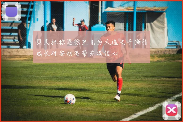 贝贝托称恩德里克为天选之子期待成长对安切洛蒂充满信心