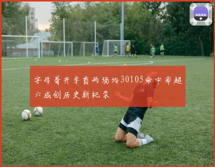 字母哥开季首两场均30105命中率超六成创历史新纪录