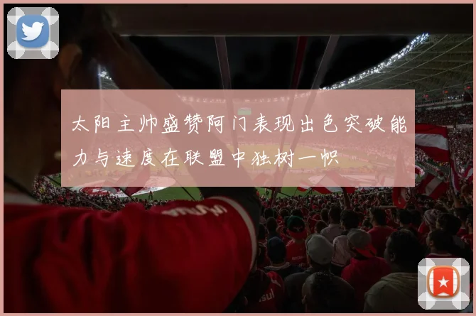 太阳主帅盛赞阿门表现出色突破能力与速度在联盟中独树一帜