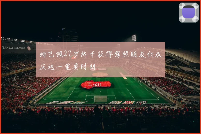 姆巴佩27岁终于获得驾照朋友们欢庆这一重要时刻