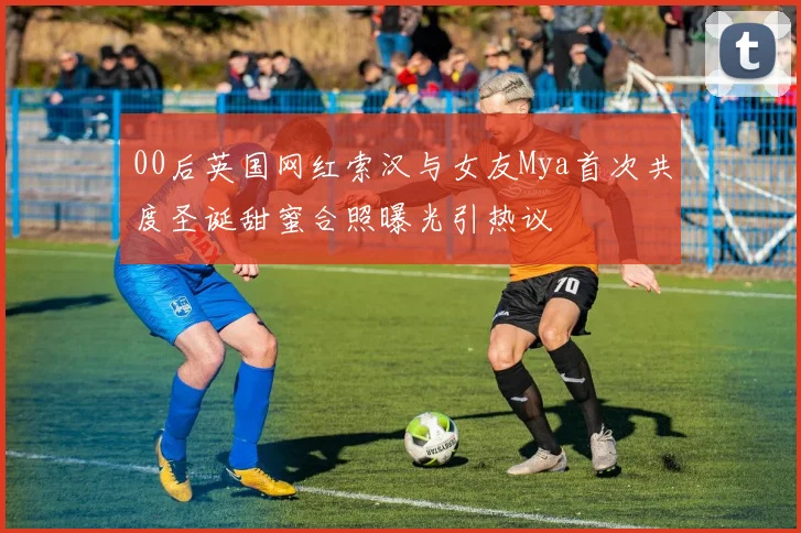 00后英国网红索汉与女友Mya首次共度圣诞甜蜜合照曝光引热议
