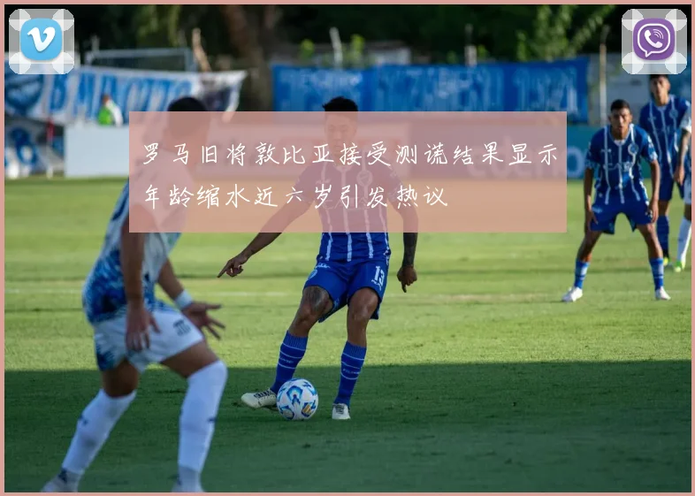 罗马旧将敦比亚接受测谎结果显示年龄缩水近六岁引发热议
