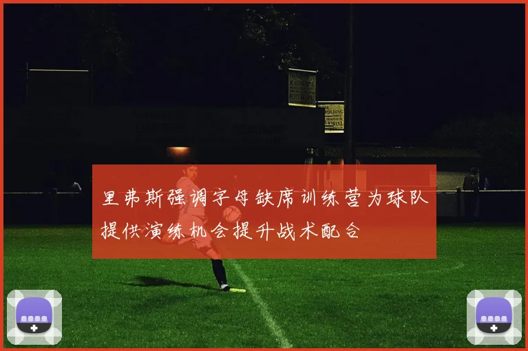 里弗斯强调字母缺席训练营为球队提供演练机会提升战术配合