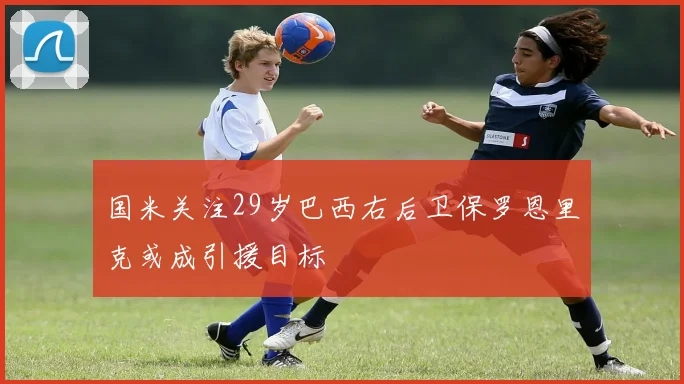 国米关注29岁巴西右后卫保罗恩里克或成引援目标