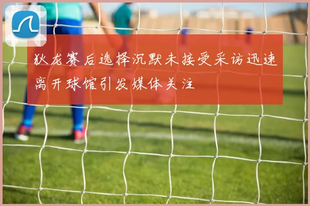 狄龙赛后选择沉默未接受采访迅速离开球馆引发媒体关注