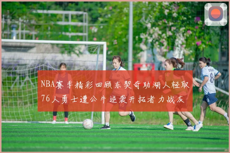 NBA赛季精彩回顾东契奇助湖人轻取76人勇士遭公牛逆袭开拓者力战灰熊展现韧性