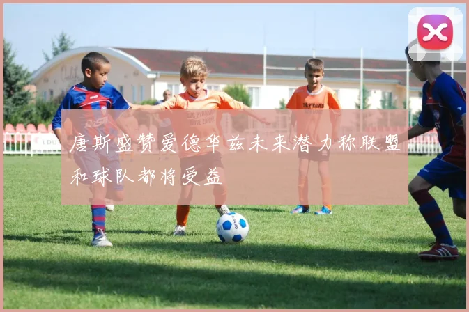 唐斯盛赞爱德华兹未来潜力称联盟和球队都将受益