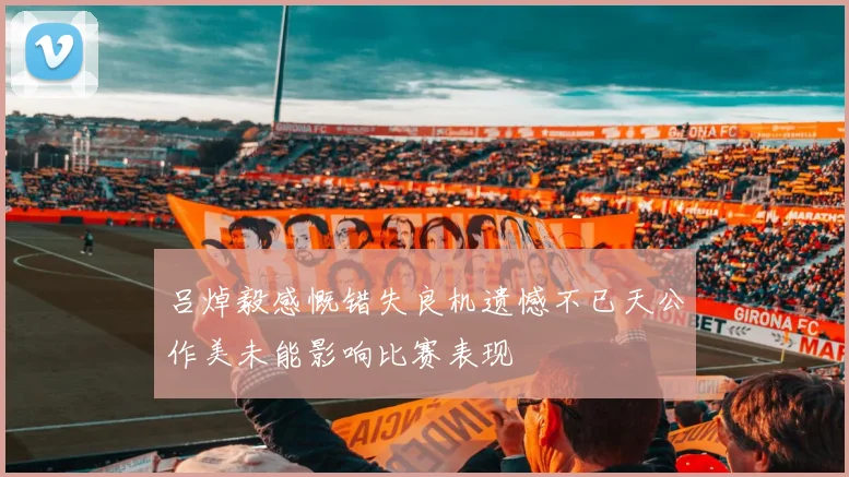 吕焯毅感慨错失良机遗憾不已天公作美未能影响比赛表现