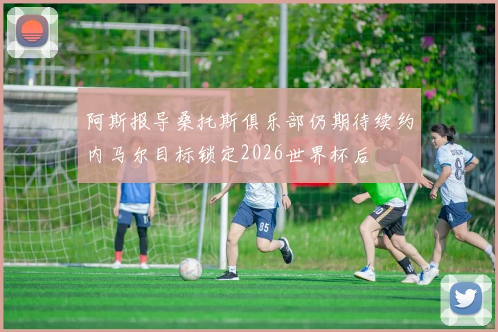 阿斯报导桑托斯俱乐部仍期待续约内马尔目标锁定2026世界杯后