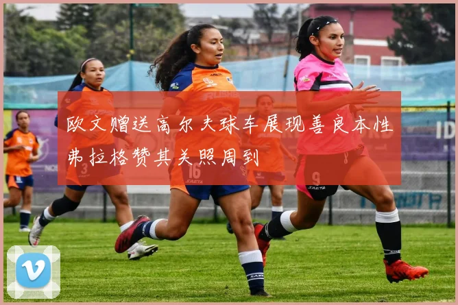 欧文赠送高尔夫球车展现善良本性弗拉格赞其关照周到