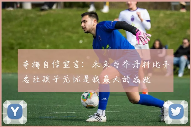 夸梅自信宣言：未来与乔丹科比齐名让孩子无忧是我最大的成就