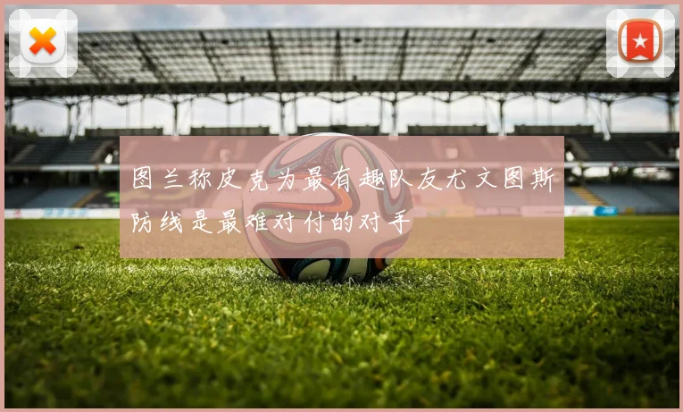 图兰称皮克为最有趣队友尤文图斯防线是最难对付的对手