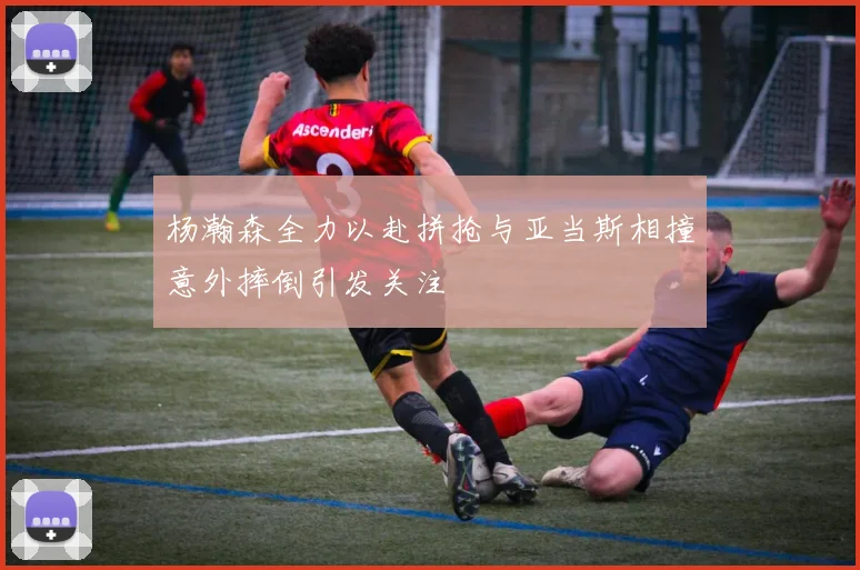 杨瀚森全力以赴拼抢与亚当斯相撞意外摔倒引发关注