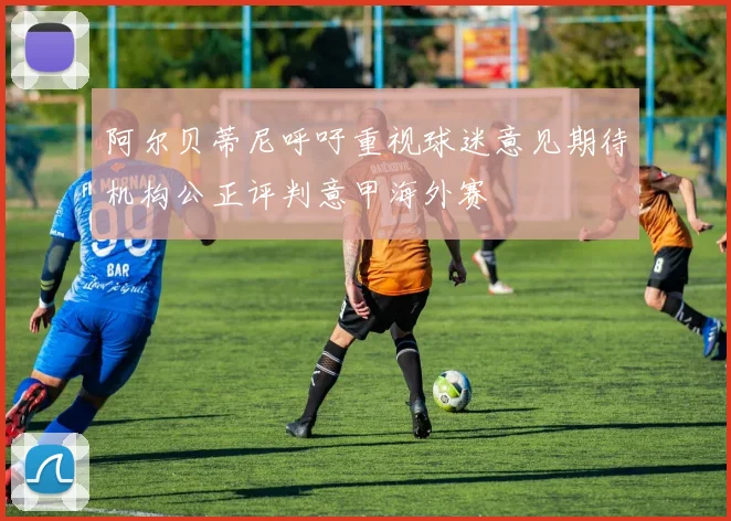 阿尔贝蒂尼呼吁重视球迷意见期待机构公正评判意甲海外赛