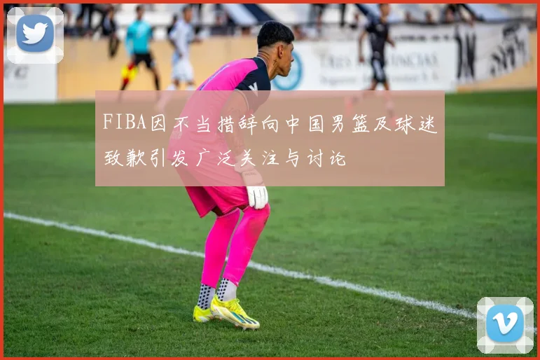 FIBA因不当措辞向中国男篮及球迷致歉引发广泛关注与讨论