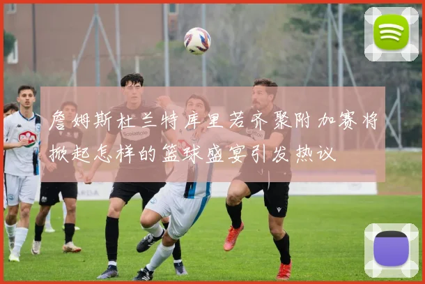 詹姆斯杜兰特库里若齐聚附加赛将掀起怎样的篮球盛宴引发热议