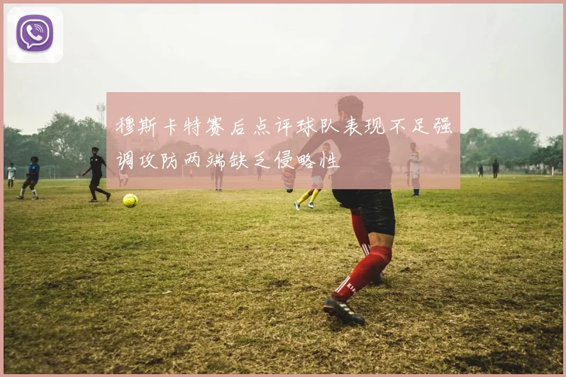 穆斯卡特赛后点评球队表现不足强调攻防两端缺乏侵略性