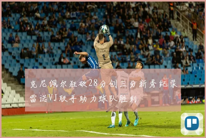 克尼佩尔狂砍28分创三分新秀纪录雷诺VJ联手助力球队胜利