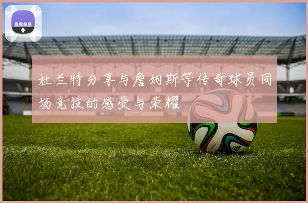 杜兰特分享与詹姆斯等传奇球员同场竞技的感受与荣耀