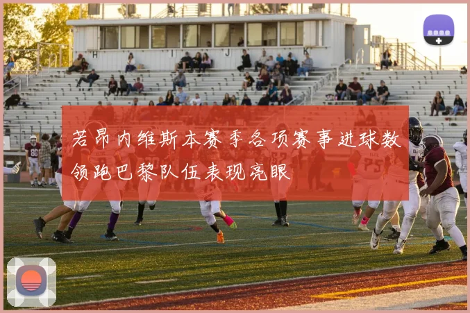 若昂内维斯本赛季各项赛事进球数领跑巴黎队伍表现亮眼