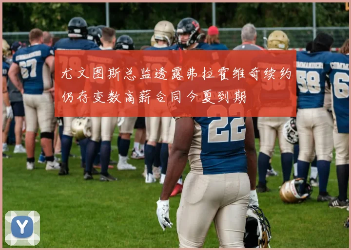 尤文图斯总监透露弗拉霍维奇续约仍存变数高薪合同今夏到期