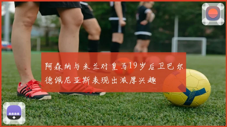 阿森纳与米兰对皇马19岁后卫巴尔德佩尼亚斯表现出浓厚兴趣
